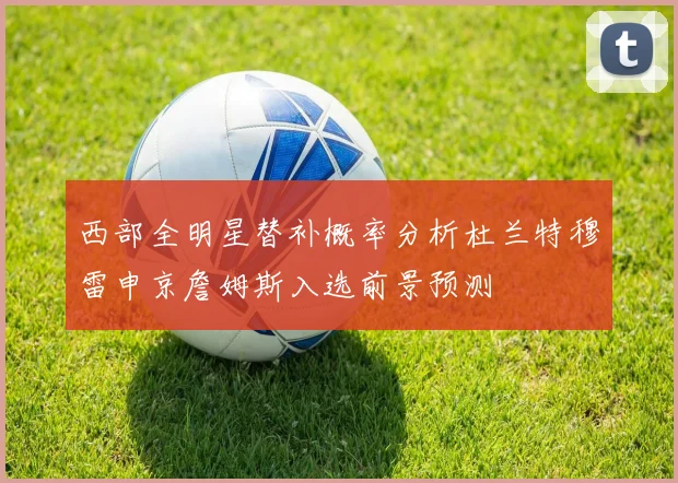 西部全明星替补概率分析杜兰特穆雷申京詹姆斯入选前景预测