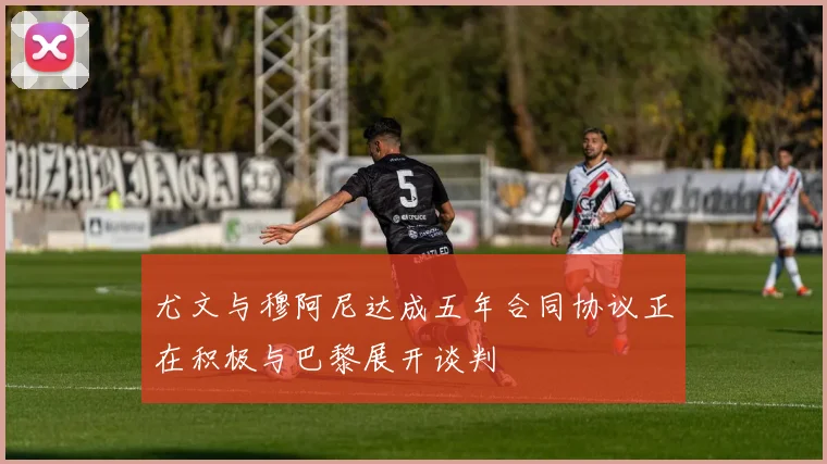 尤文与穆阿尼达成五年合同协议正在积极与巴黎展开谈判