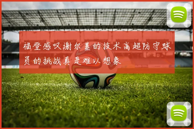 福登感叹谢尔基的技术高超防守球员的挑战真是难以想象