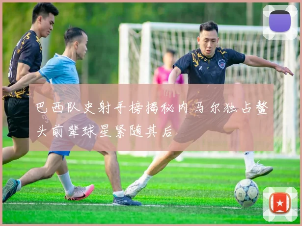 巴西队史射手榜揭秘内马尔独占鳌头前辈球星紧随其后