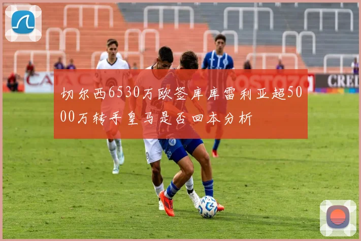 切尔西6530万欧签库库雷利亚超5000万转手皇马是否回本分析