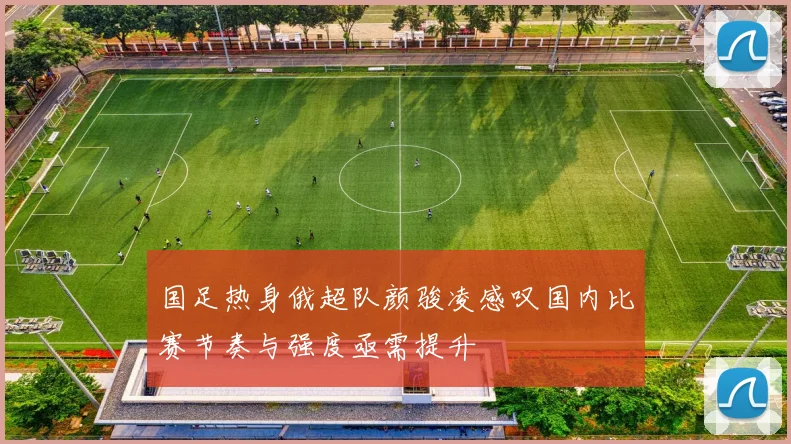 国足热身俄超队颜骏凌感叹国内比赛节奏与强度亟需提升