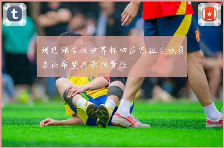 姆巴佩专注世界杯回应巴拉圭议员言论希望其承担责任
