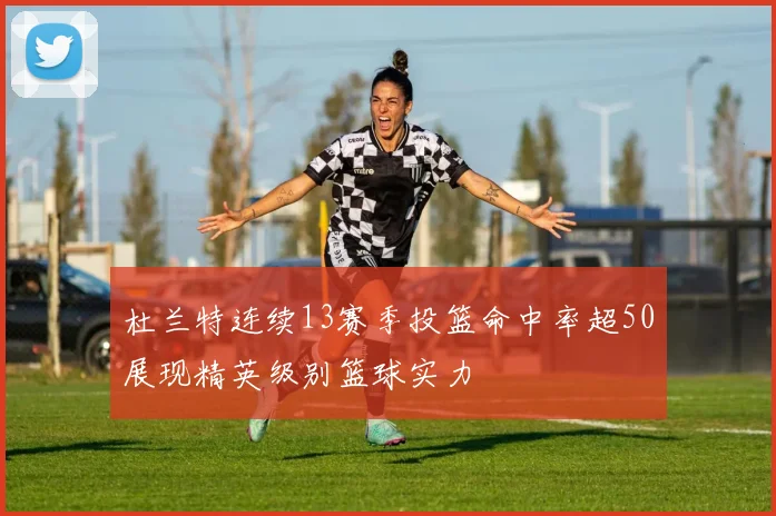 杜兰特连续13赛季投篮命中率超50展现精英级别篮球实力