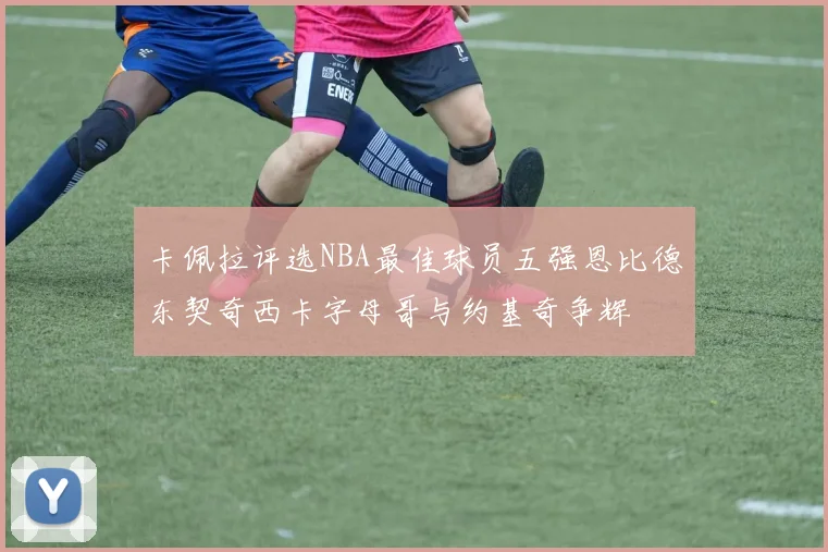 卡佩拉评选NBA最佳球员五强恩比德东契奇西卡字母哥与约基奇争辉
