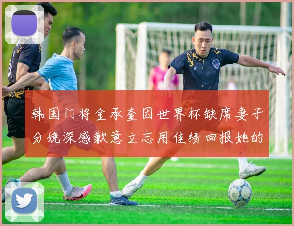 韩国门将金承奎因世界杯缺席妻子分娩深感歉意立志用佳绩回报她的支持