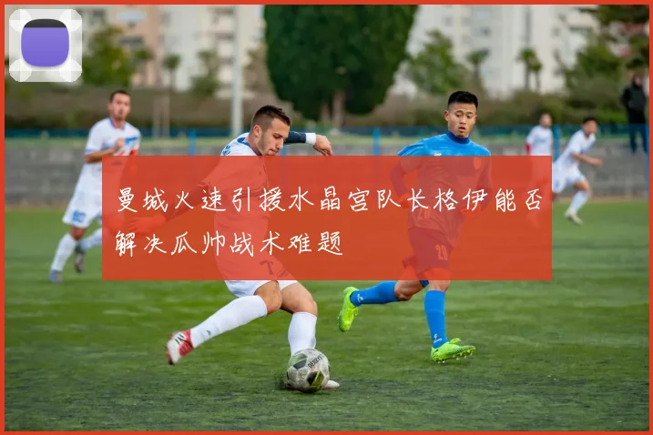 曼城火速引援水晶宫队长格伊能否解决瓜帅战术难题