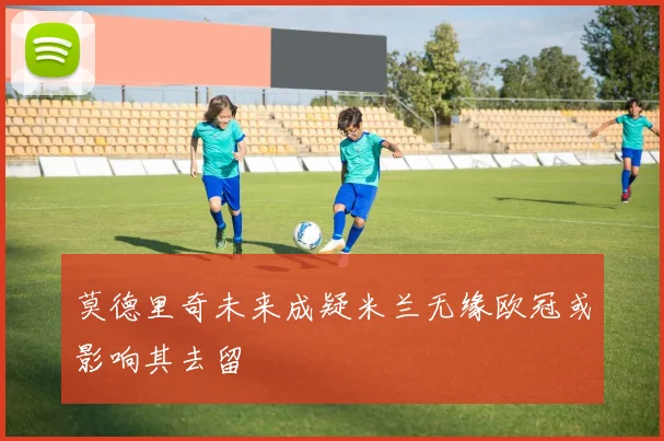 莫德里奇未来成疑米兰无缘欧冠或影响其去留