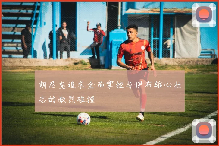 朗尼克追求全面掌控与伊布雄心壮志的激烈碰撞